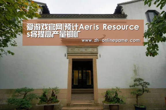 爱游戏官网|预计Aeris Resources将提高产量铜矿(图2) 爱游戏app